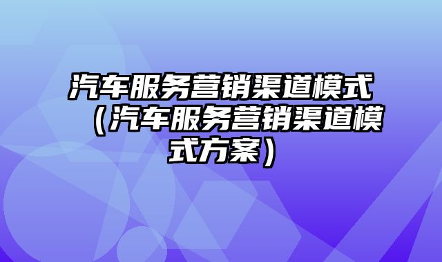 汽车服务营销渠道模式（汽车服务营销渠道模式方案）