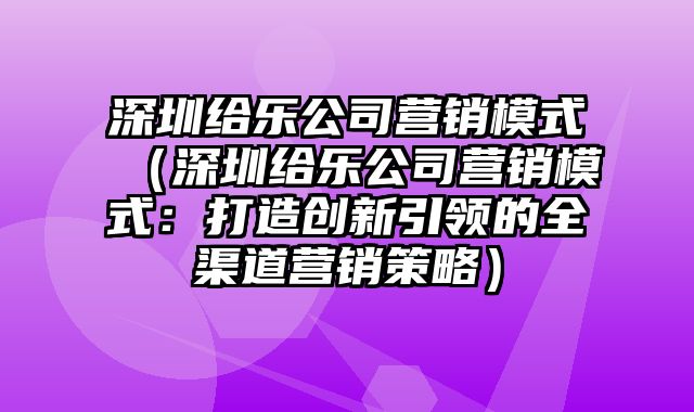 深圳给乐公司营销模式（深圳给乐公司营销模式：打造创新引领的全渠道营销策略）