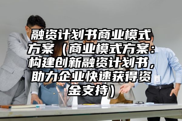 融资计划书商业模式方案（商业模式方案：构建创新融资计划书，助力企业快速获得资金支持）