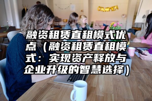 融资租赁直租模式优点（融资租赁直租模式：实现资产释放与企业升级的智慧选择）