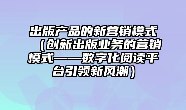 出版产品的新营销模式（创新出版业务的营销模式——数字化阅读平台引领新风潮）