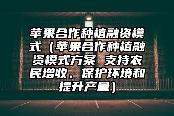 苹果合作种植融资模式（苹果合作种植融资模式方案 支持农民增收、保护环境和提升产量）