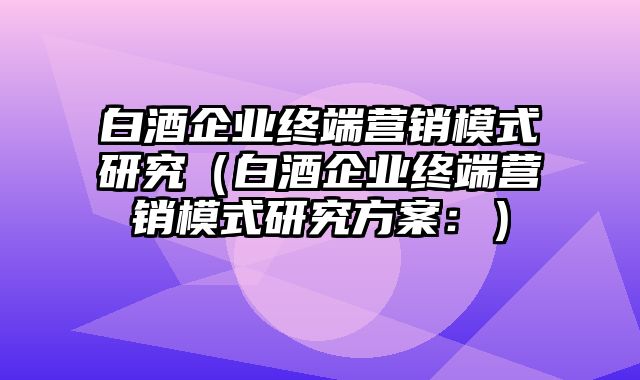 白酒企业终端营销模式研究（白酒企业终端营销模式研究方案：）