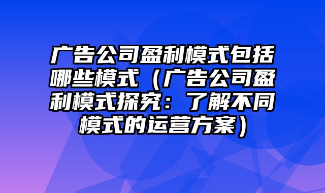 广告公司盈利模式包括哪些模式（广告公司盈利模式探究：了解不同模式的运营方案）