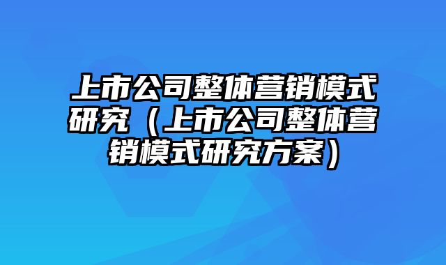 上市公司整体营销模式研究（上市公司整体营销模式研究方案）