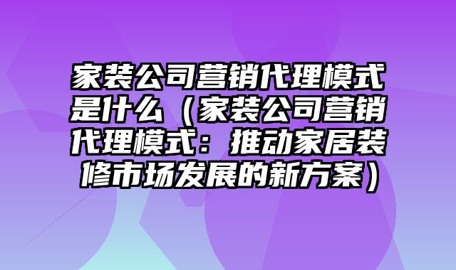 家装公司营销代理模式是什么（家装公司营销代理模式：推动家居装修市场发展的新方案）