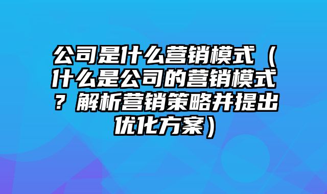 公司是什么营销模式（什么是公司的营销模式？解析营销策略并提出优化方案）