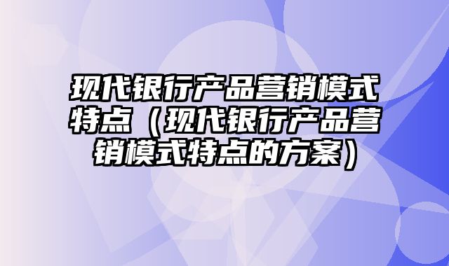 现代银行产品营销模式特点（现代银行产品营销模式特点的方案）