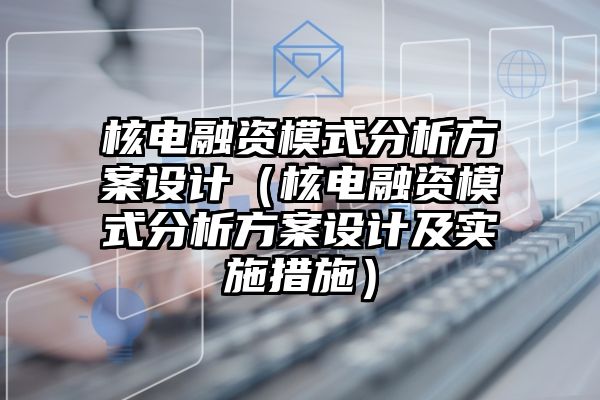 核电融资模式分析方案设计（核电融资模式分析方案设计及实施措施）