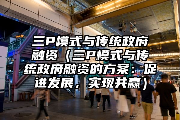 三P模式与传统政府融资（三P模式与传统政府融资的方案：促进发展，实现共赢）