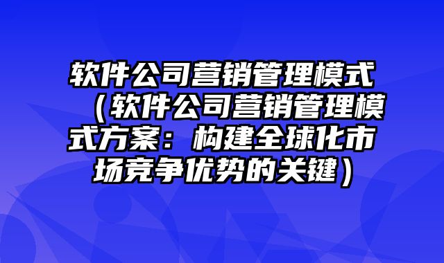 软件公司营销管理模式（软件公司营销管理模式方案：构建全球化市场竞争优势的关键）