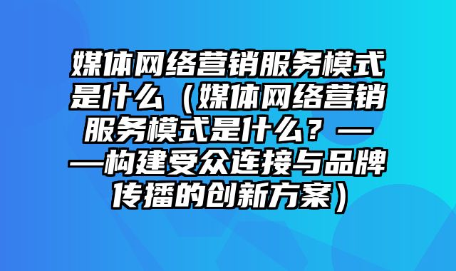 媒体网络营销服务模式是什么（媒体网络营销服务模式是什么？——构建受众连接与品牌传播的创新方案）