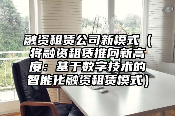 融资租赁公司新模式（将融资租赁推向新高度：基于数字技术的智能化融资租赁模式）