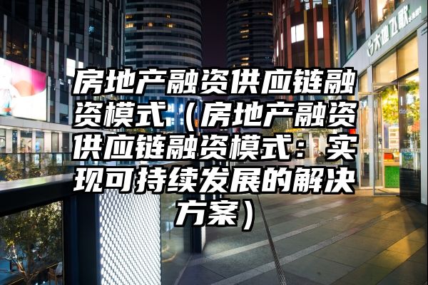 房地产融资供应链融资模式（房地产融资供应链融资模式：实现可持续发展的解决方案）