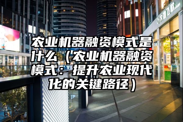 农业机器融资模式是什么（农业机器融资模式：提升农业现代化的关键路径）