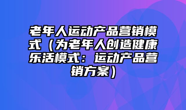 老年人运动产品营销模式（为老年人创造健康乐活模式：运动产品营销方案）