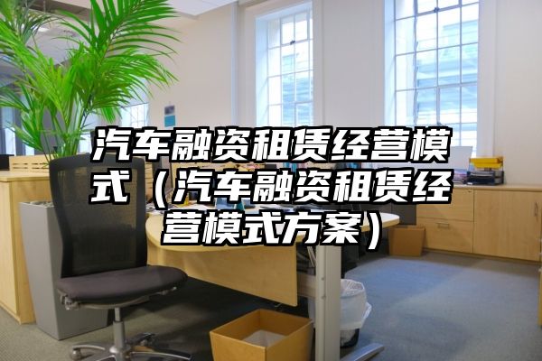 汽车融资租赁经营模式（汽车融资租赁经营模式方案）