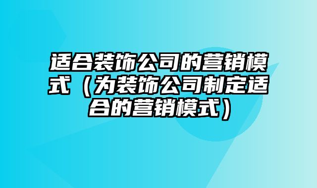 适合装饰公司的营销模式（为装饰公司制定适合的营销模式）