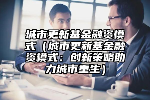 城市更新基金融资模式（城市更新基金融资模式：创新策略助力城市重生）