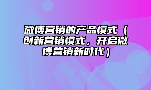 微博营销的产品模式（创新营销模式，开启微博营销新时代）