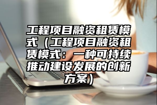 工程项目融资租赁模式（工程项目融资租赁模式：一种可持续推动建设发展的创新方案）