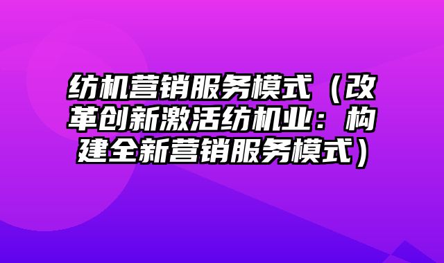 纺机营销服务模式（改革创新激活纺机业：构建全新营销服务模式）