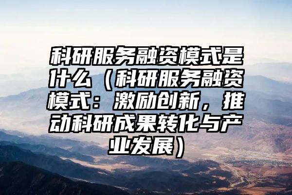 科研服务融资模式是什么（科研服务融资模式：激励创新，推动科研成果转化与产业发展）