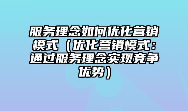 服务理念如何优化营销模式（优化营销模式：通过服务理念实现竞争优势）