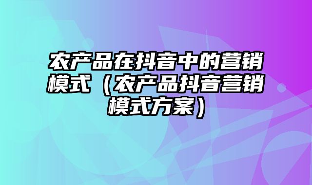 农产品在抖音中的营销模式（农产品抖音营销模式方案）