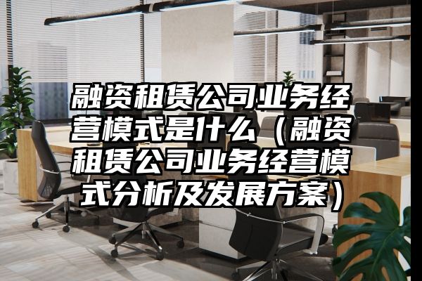 融资租赁公司业务经营模式是什么（融资租赁公司业务经营模式分析及发展方案）