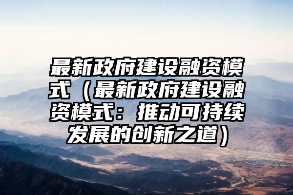 最新政府建设融资模式（最新政府建设融资模式：推动可持续发展的创新之道）