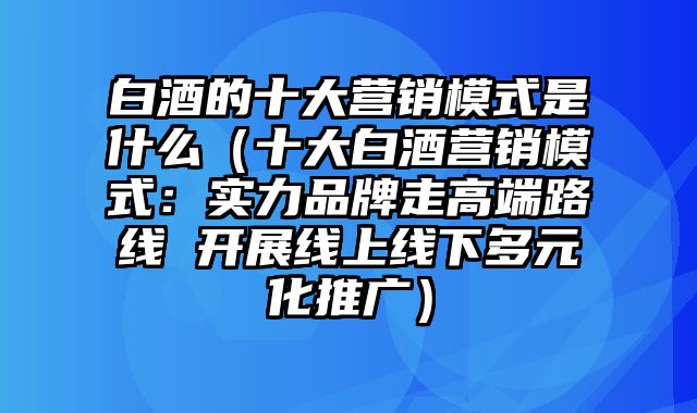 白酒的十大营销模式是什么（十大白酒营销模式：实力品牌走高端路线 开展线上线下多元化推广）