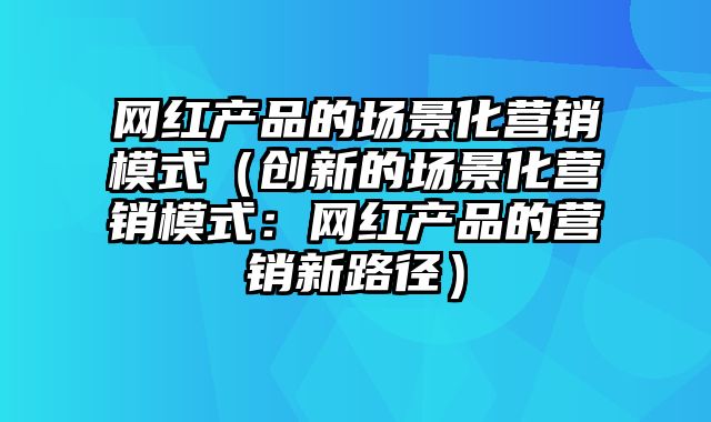 网红产品的场景化营销模式（创新的场景化营销模式：网红产品的营销新路径）