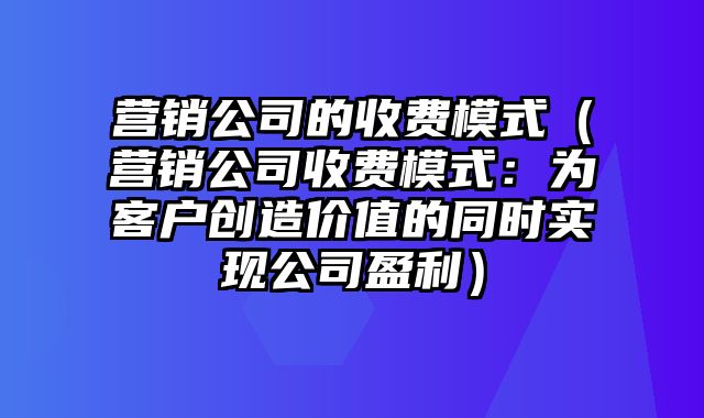 营销公司的收费模式（营销公司收费模式：为客户创造价值的同时实现公司盈利）