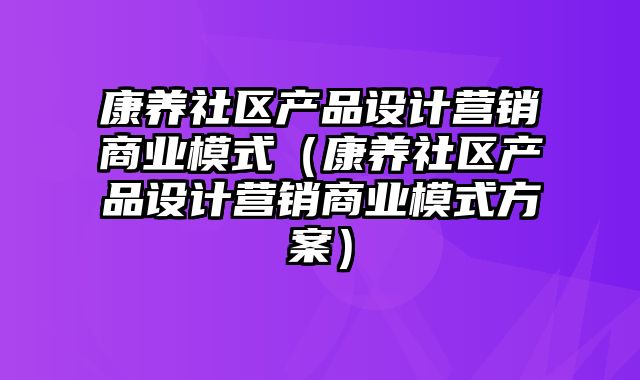 康养社区产品设计营销商业模式（康养社区产品设计营销商业模式方案）