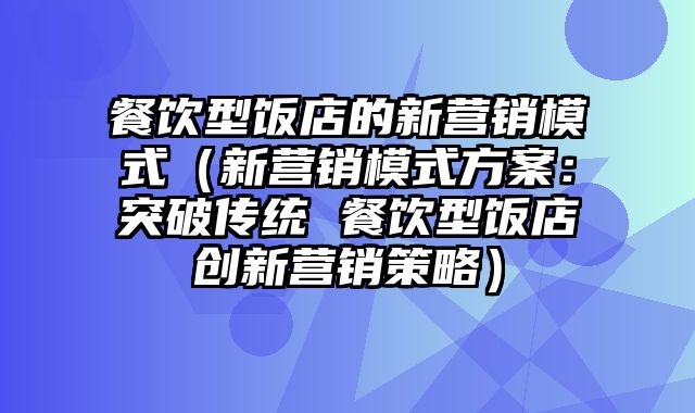 餐饮型饭店的新营销模式（新营销模式方案：突破传统 餐饮型饭店创新营销策略）