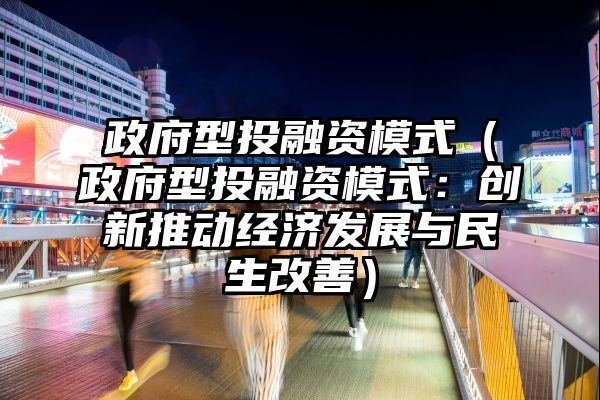 政府型投融资模式（政府型投融资模式：创新推动经济发展与民生改善）