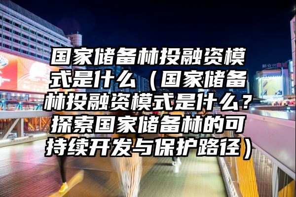 国家储备林投融资模式是什么（国家储备林投融资模式是什么？探索国家储备林的可持续开发与保护路径）