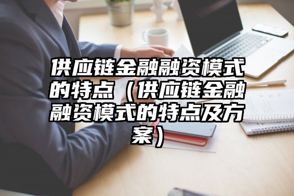 供应链金融融资模式的特点（供应链金融融资模式的特点及方案）