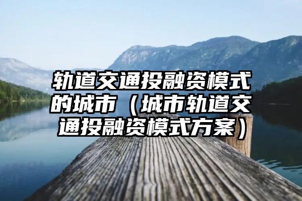 轨道交通投融资模式的城市（城市轨道交通投融资模式方案）