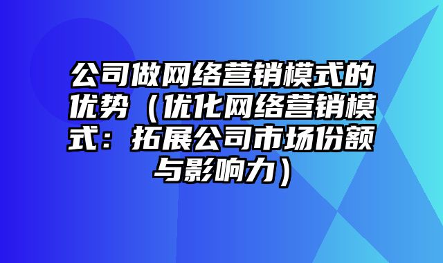 公司做网络营销模式的优势（优化网络营销模式：拓展公司市场份额与影响力）