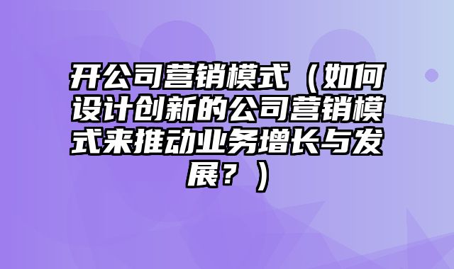 开公司营销模式（如何设计创新的公司营销模式来推动业务增长与发展？）