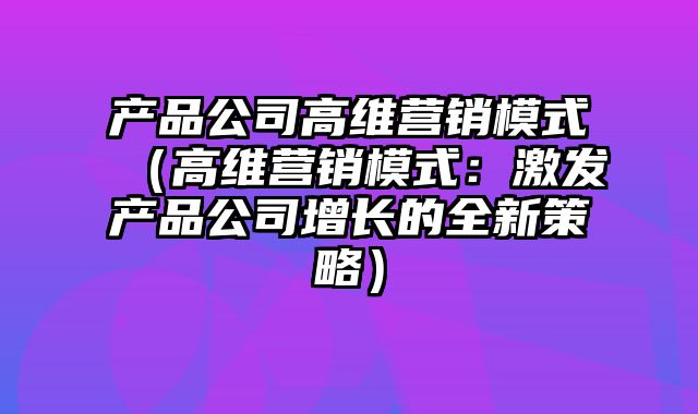 产品公司高维营销模式（高维营销模式：激发产品公司增长的全新策略）