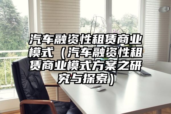 汽车融资性租赁商业模式（汽车融资性租赁商业模式方案之研究与探索）