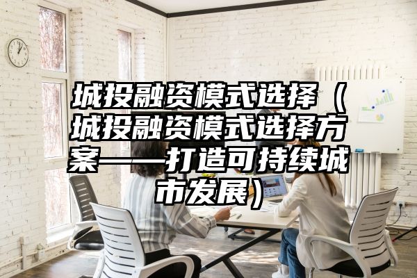 城投融资模式选择（城投融资模式选择方案——打造可持续城市发展）