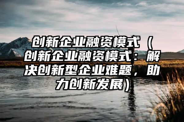 创新企业融资模式（创新企业融资模式：解决创新型企业难题，助力创新发展）