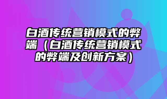 白酒传统营销模式的弊端（白酒传统营销模式的弊端及创新方案）