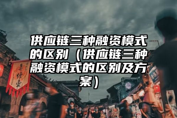 供应链三种融资模式的区别（供应链三种融资模式的区别及方案）