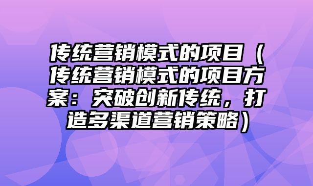 传统营销模式的项目（传统营销模式的项目方案：突破创新传统，打造多渠道营销策略）