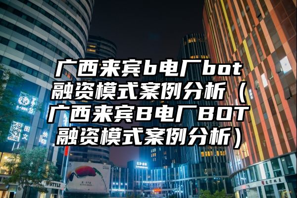 广西来宾b电厂bot融资模式案例分析（广西来宾B电厂BOT融资模式案例分析）